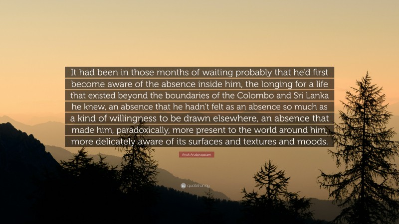 Anuk Arudpragasam Quote: “It had been in those months of waiting probably that he’d first become aware of the absence inside him, the longing for a life that existed beyond the boundaries of the Colombo and Sri Lanka he knew, an absence that he hadn’t felt as an absence so much as a kind of willingness to be drawn elsewhere, an absence that made him, paradoxically, more present to the world around him, more delicately aware of its surfaces and textures and moods.”