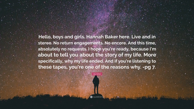 Jay Asher Quote: “Hello, boys and girls. Hannah Baker here. Live and in stereo. No return engagements. No encore. And this time, absolutely no requests. I hope you’re ready, because I’m about to tell you about the story of my life. More specifically, why my life ended. And if you’re listening to these tapes, you’re one of the reasons why. -pg 7.”