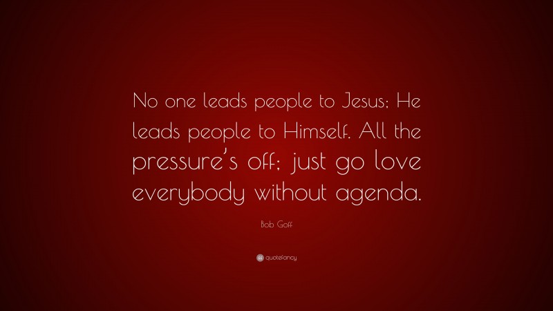 Bob Goff Quote: “No one leads people to Jesus; He leads people to Himself. All the pressure’s off; just go love everybody without agenda.”
