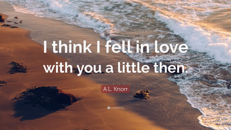 A.L. Knorr Quote: “I think I fell in love with you a little then.”