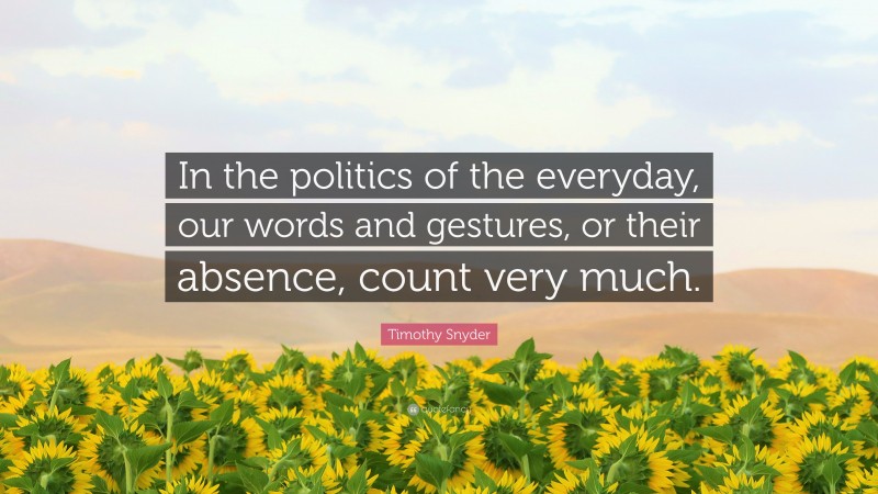 Timothy Snyder Quote: “In the politics of the everyday, our words and gestures, or their absence, count very much.”