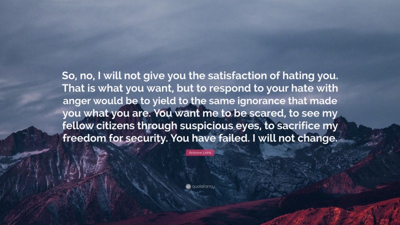 Antoine Leiris Quote: “So, no, I will not give you the satisfaction of hating you. That is what you want, but to respond to your hate with anger would be to yield to the same ignorance that made you what you are. You want me to be scared, to see my fellow citizens through suspicious eyes, to sacrifice my freedom for security. You have failed. I will not change.”