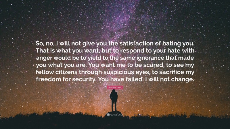 Antoine Leiris Quote: “So, no, I will not give you the satisfaction of hating you. That is what you want, but to respond to your hate with anger would be to yield to the same ignorance that made you what you are. You want me to be scared, to see my fellow citizens through suspicious eyes, to sacrifice my freedom for security. You have failed. I will not change.”