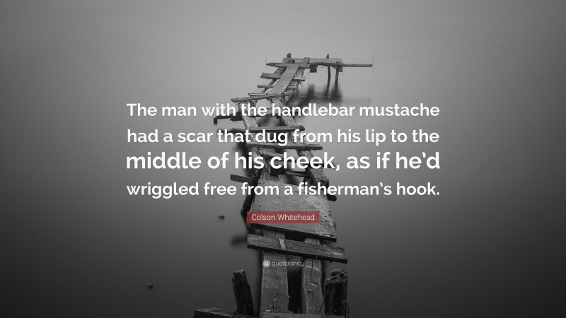 Colson Whitehead Quote: “The man with the handlebar mustache had a scar that dug from his lip to the middle of his cheek, as if he’d wriggled free from a fisherman’s hook.”