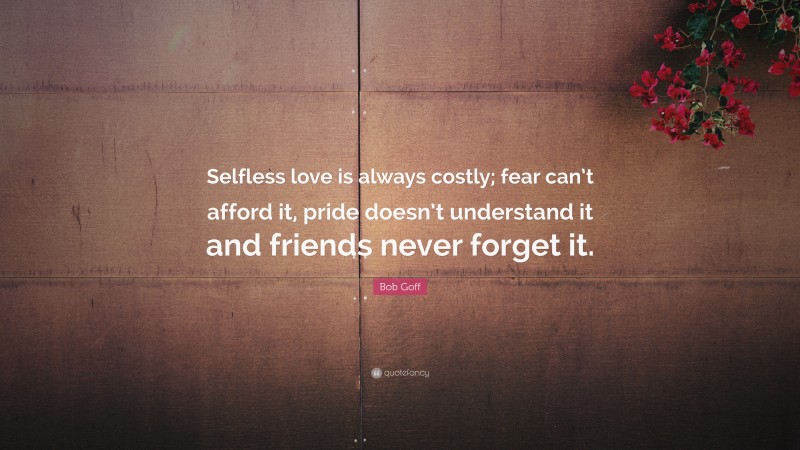 Bob Goff Quote: “Selfless love is always costly; fear can’t afford it, pride doesn’t understand it and friends never forget it.”