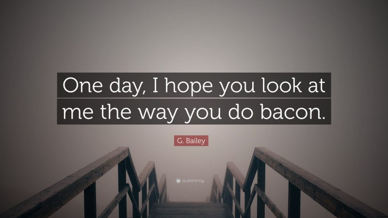 G. Bailey Quote: “One day, I hope you look at me the way you do bacon.”