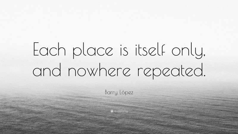 Barry López Quote: “Each place is itself only, and nowhere repeated.”