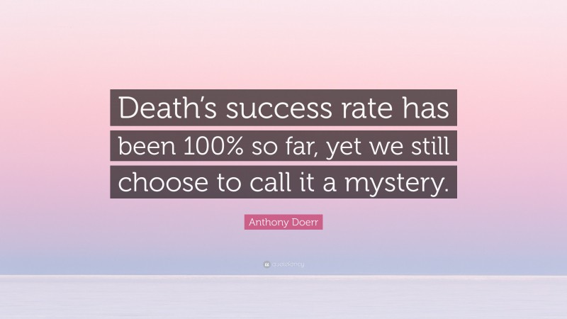 Anthony Doerr Quote: “Death’s success rate has been 100% so far, yet we still choose to call it a mystery.”