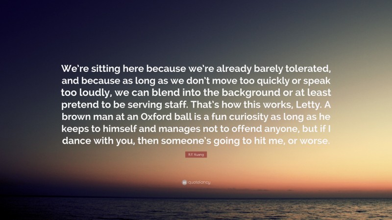 R.F. Kuang Quote: “We’re sitting here because we’re already barely tolerated, and because as long as we don’t move too quickly or speak too loudly, we can blend into the background or at least pretend to be serving staff. That’s how this works, Letty. A brown man at an Oxford ball is a fun curiosity as long as he keeps to himself and manages not to offend anyone, but if I dance with you, then someone’s going to hit me, or worse.”