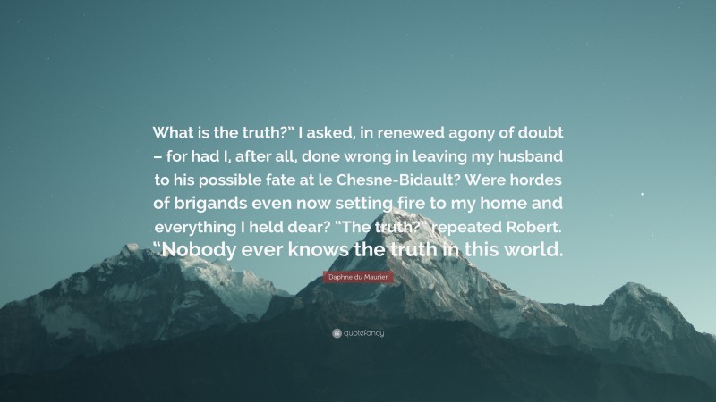 Daphne du Maurier Quote: “What is the truth?” I asked, in renewed agony of doubt – for had I, after all, done wrong in leaving my husband to his possible fate at le Chesne-Bidault? Were hordes of brigands even now setting fire to my home and everything I held dear? “The truth?” repeated Robert. “Nobody ever knows the truth in this world.”