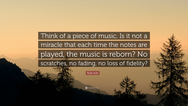 Ryka Aoki Quote: “Think of a piece of music. Is it not a miracle that each time the notes are played, the music is reborn? No scratches, no fading, no loss of fidelity?”