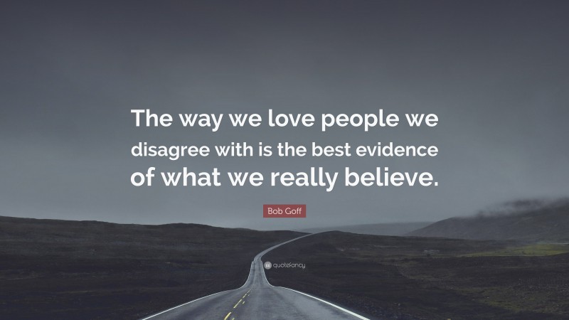 Bob Goff Quote: “The way we love people we disagree with is the best evidence of what we really believe.”