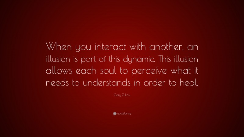 Gary Zukav Quote: “When you interact with another, an illusion is part of this dynamic. This illusion allows each soul to perceive what it needs to understands in order to heal.”