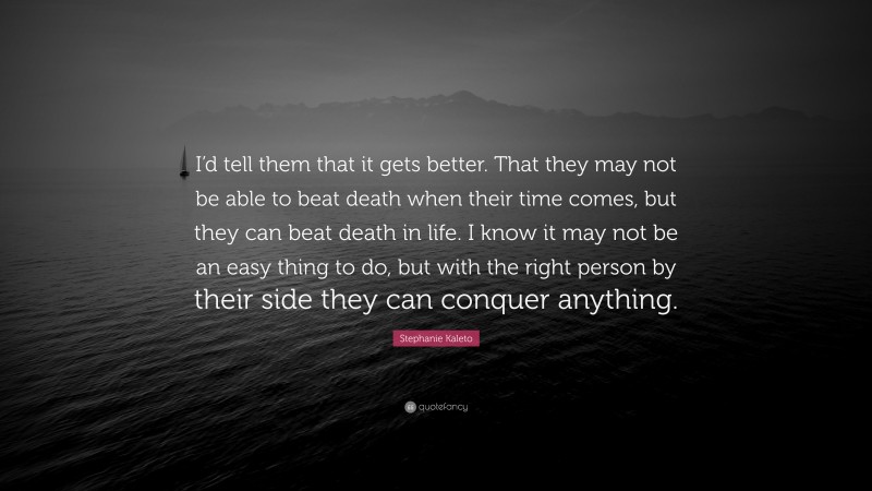 Stephanie Kaleto Quote: “I’d tell them that it gets better. That they may not be able to beat death when their time comes, but they can beat death in life. I know it may not be an easy thing to do, but with the right person by their side they can conquer anything.”