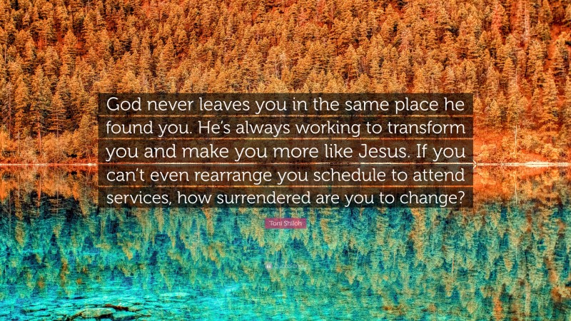 Toni Shiloh Quote: “God never leaves you in the same place he found you. He’s always working to transform you and make you more like Jesus. If you can’t even rearrange you schedule to attend services, how surrendered are you to change?”