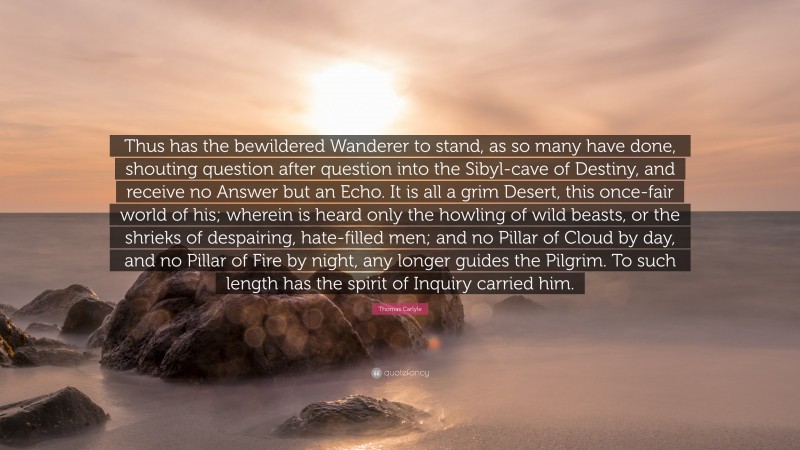 Thomas Carlyle Quote: “Thus has the bewildered Wanderer to stand, as so many have done, shouting question after question into the Sibyl-cave of Destiny, and receive no Answer but an Echo. It is all a grim Desert, this once-fair world of his; wherein is heard only the howling of wild beasts, or the shrieks of despairing, hate-filled men; and no Pillar of Cloud by day, and no Pillar of Fire by night, any longer guides the Pilgrim. To such length has the spirit of Inquiry carried him.”