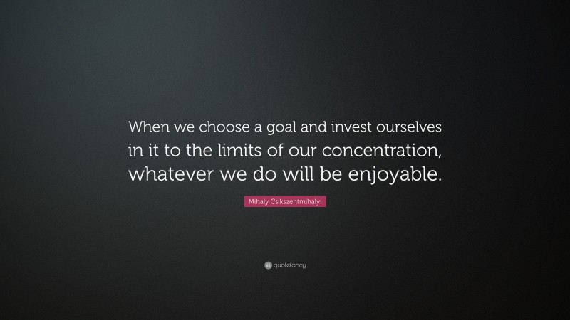 Mihaly Csikszentmihalyi Quote: “When we choose a goal and invest ourselves in it to the limits of our concentration, whatever we do will be enjoyable.”