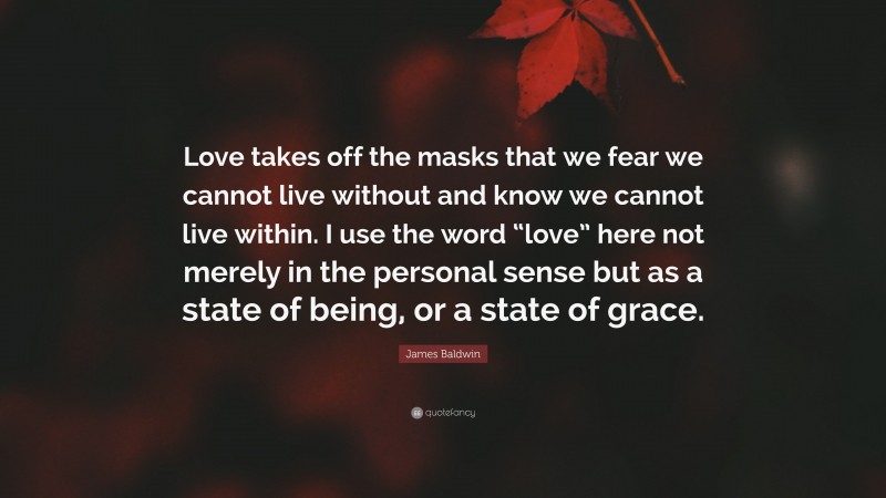 James Baldwin Quote: “Love takes off the masks that we fear we cannot live without and know we cannot live within. I use the word “love” here not merely in the personal sense but as a state of being, or a state of grace.”