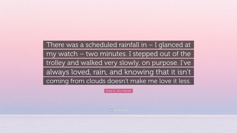 Emily St. John Mandel Quote: “There was a scheduled rainfall in – I glanced at my watch – two minutes. I stepped out of the trolley and walked very slowly, on purpose. I’ve always loved, rain, and knowing that it isn’t coming from clouds doesn’t make me love it less.”