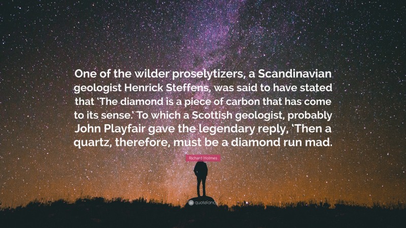 Richard Holmes Quote: “One of the wilder proselytizers, a Scandinavian geologist Henrick Steffens, was said to have stated that ‘The diamond is a piece of carbon that has come to its sense.’ To which a Scottish geologist, probably John Playfair gave the legendary reply, ‘Then a quartz, therefore, must be a diamond run mad.”