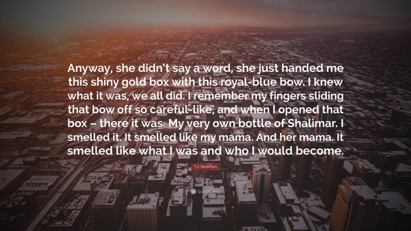 T.J. Newman Quote: “Anyway, she didn’t say a word, she just handed me this shiny gold box with this royal-blue bow. I knew what it was, we all did. I remember my fingers sliding that bow off so careful-like, and when I opened that box – there it was. My very own bottle of Shalimar. I smelled it. It smelled like my mama. And her mama. It smelled like what I was and who I would become.”
