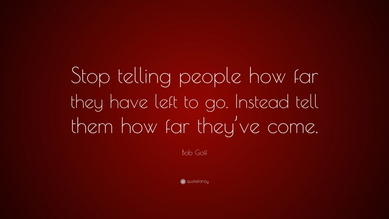 Bob Goff Quote: “Stop telling people how far they have left to go. Instead tell them how far they’ve come.”