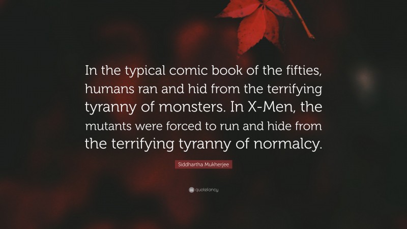 Siddhartha Mukherjee Quote: “In the typical comic book of the fifties, humans ran and hid from the terrifying tyranny of monsters. In X-Men, the mutants were forced to run and hide from the terrifying tyranny of normalcy.”