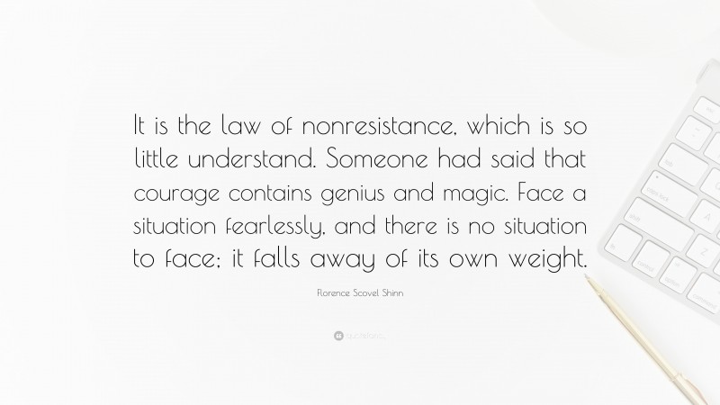 Florence Scovel Shinn Quote: “It is the law of nonresistance, which is so little understand. Someone had said that courage contains genius and magic. Face a situation fearlessly, and there is no situation to face; it falls away of its own weight.”