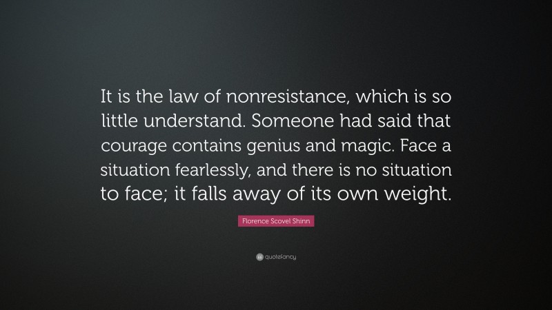 Florence Scovel Shinn Quote: “It is the law of nonresistance, which is so little understand. Someone had said that courage contains genius and magic. Face a situation fearlessly, and there is no situation to face; it falls away of its own weight.”