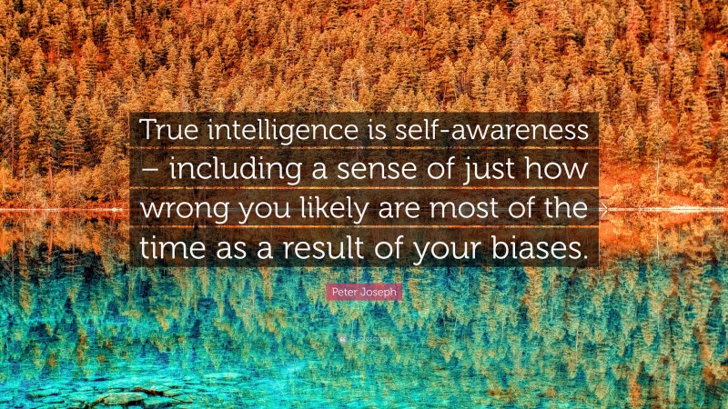 Peter Joseph Quote: “True intelligence is self-awareness – including a sense of just how wrong you likely are most of the time as a result of your biases.”