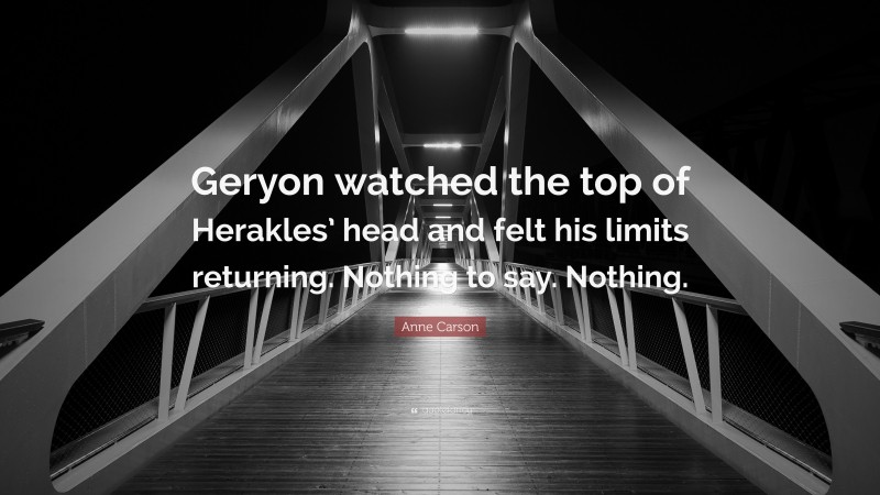 Anne Carson Quote: “Geryon watched the top of Herakles’ head and felt his limits returning. Nothing to say. Nothing.”