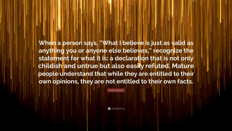 Andy Andrews Quote: “When a person says, “What I believe is just as valid as anything you or anyone else believes,” recognize the statement for what it is: a declaration that is not only childish and untrue but also easily refuted. Mature people understand that while they are entitled to their own opinions, they are not entitled to their own facts.”