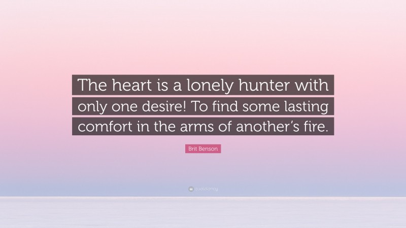 Brit Benson Quote: “The heart is a lonely hunter with only one desire! To find some lasting comfort in the arms of another’s fire.”