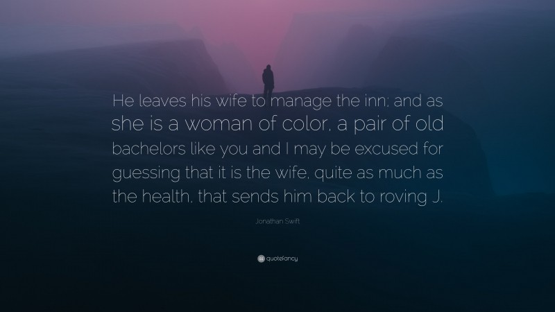 Jonathan Swift Quote: “He leaves his wife to manage the inn; and as she is a woman of color, a pair of old bachelors like you and I may be excused for guessing that it is the wife, quite as much as the health, that sends him back to roving J.”