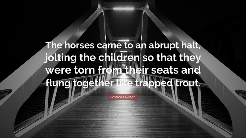 Jessica Lawson Quote: “The horses came to an abrupt halt, jolting the children so that they were torn from their seats and flung together like trapped trout.”