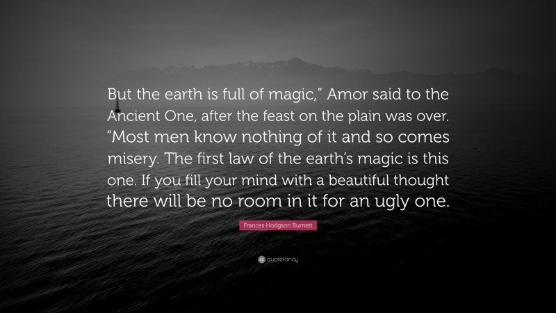 Frances Hodgson Burnett Quote: “But the earth is full of magic,” Amor said to the Ancient One, after the feast on the plain was over. “Most men know nothing of it and so comes misery. The first law of the earth’s magic is this one. If you fill your mind with a beautiful thought there will be no room in it for an ugly one.”