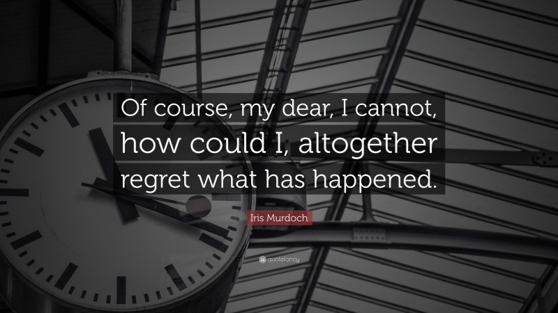 Iris Murdoch Quote: “Of course, my dear, I cannot, how could I, altogether regret what has happened.”