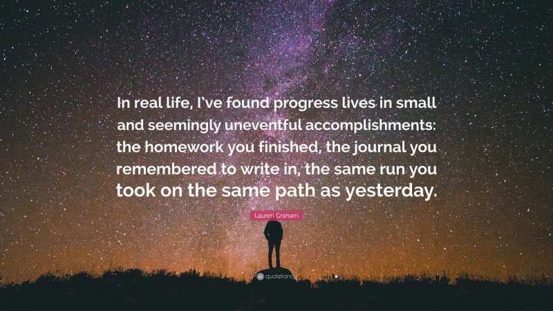 Lauren Graham Quote: “In real life, I’ve found progress lives in small and seemingly uneventful accomplishments: the homework you finished, the journal you remembered to write in, the same run you took on the same path as yesterday.”