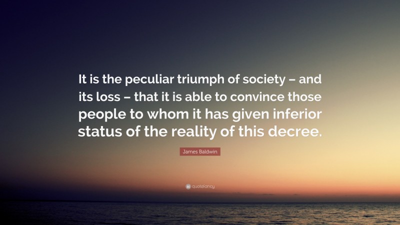 James Baldwin Quote: “It is the peculiar triumph of society – and its loss – that it is able to convince those people to whom it has given inferior status of the reality of this decree.”