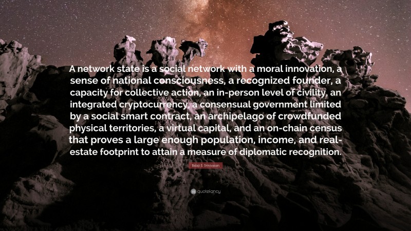 Balaji S. Srinivasan Quote: “A network state is a social network with a moral innovation, a sense of national consciousness, a recognized founder, a capacity for collective action, an in-person level of civility, an integrated cryptocurrency, a consensual government limited by a social smart contract, an archipelago of crowdfunded physical territories, a virtual capital, and an on-chain census that proves a large enough population, income, and real-estate footprint to attain a measure of diplomatic recognition.”