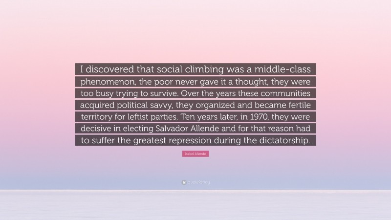 Isabel Allende Quote: “I discovered that social climbing was a middle-class phenomenon, the poor never gave it a thought, they were too busy trying to survive. Over the years these communities acquired political savvy, they organized and became fertile territory for leftist parties. Ten years later, in 1970, they were decisive in electing Salvador Allende and for that reason had to suffer the greatest repression during the dictatorship.”