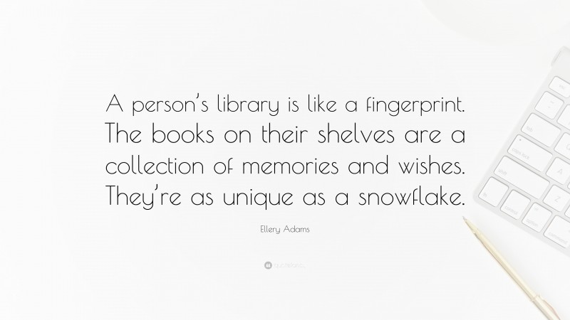 Ellery Adams Quote: “A person’s library is like a fingerprint. The books on their shelves are a collection of memories and wishes. They’re as unique as a snowflake.”