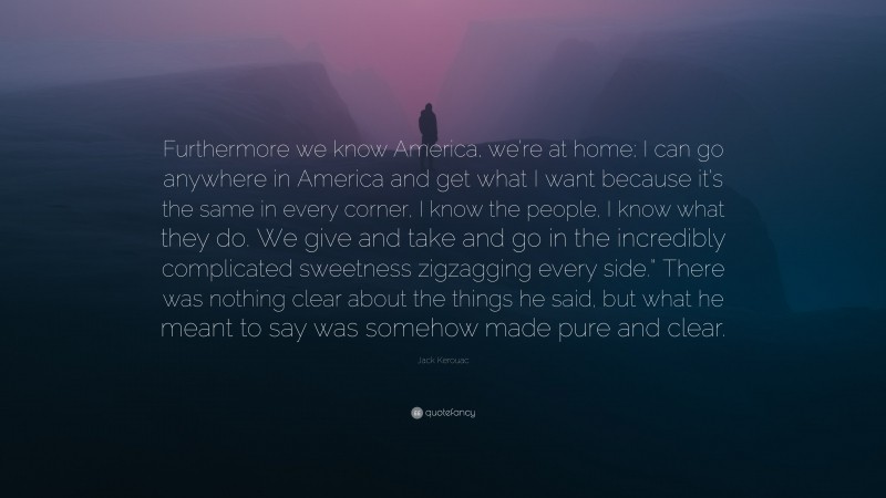 Jack Kerouac Quote: “Furthermore we know America, we’re at home; I can go anywhere in America and get what I want because it’s the same in every corner, I know the people, I know what they do. We give and take and go in the incredibly complicated sweetness zigzagging every side.” There was nothing clear about the things he said, but what he meant to say was somehow made pure and clear.”