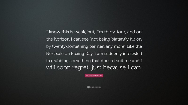 Mhairi McFarlane Quote: “I know this is weak, but, I’m thirty-four, and on the horizon I can see ‘not being blatantly hit on by twenty-something barmen any more’. Like the Next sale on Boxing Day, I am suddenly interested in grabbing something that doesn’t suit me and I will soon regret, just because I can.”