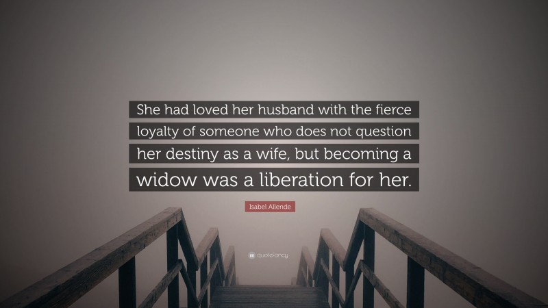 Isabel Allende Quote: “She had loved her husband with the fierce loyalty of someone who does not question her destiny as a wife, but becoming a widow was a liberation for her.”