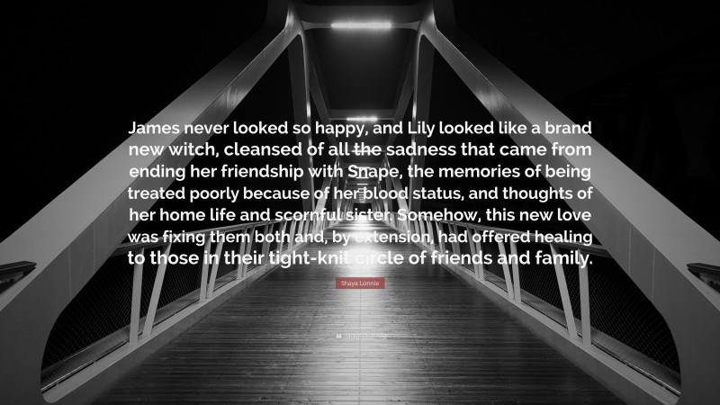 Shaya Lonnie Quote: “James never looked so happy, and Lily looked like a brand new witch, cleansed of all the sadness that came from ending her friendship with Snape, the memories of being treated poorly because of her blood status, and thoughts of her home life and scornful sister. Somehow, this new love was fixing them both and, by extension, had offered healing to those in their tight-knit circle of friends and family.”