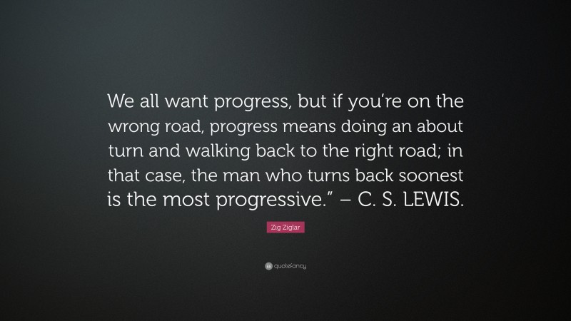 Zig Ziglar Quote: “We all want progress, but if you’re on the wrong road, progress means doing an about turn and walking back to the right road; in that case, the man who turns back soonest is the most progressive.” – C. S. LEWIS.”
