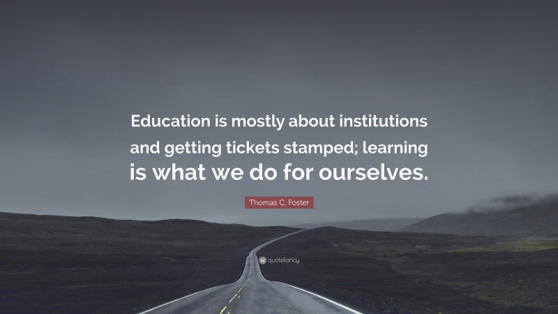 Thomas C. Foster Quote: “Education is mostly about institutions and getting tickets stamped; learning is what we do for ourselves.”