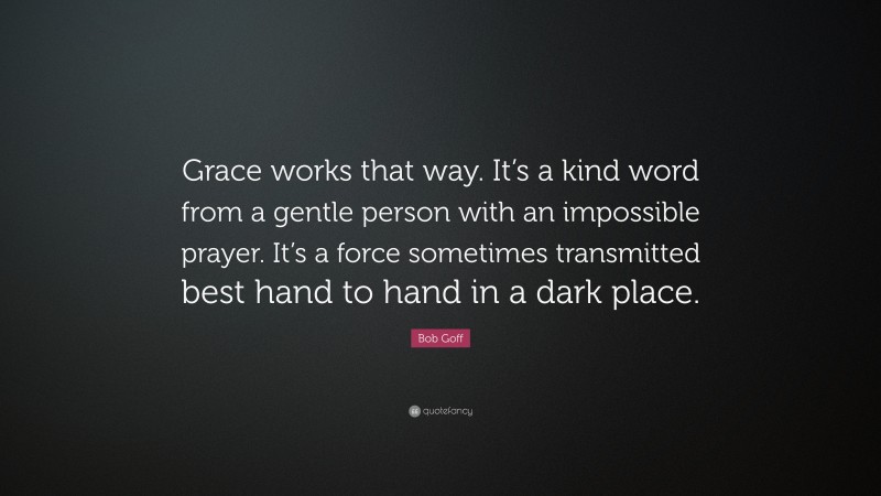 Bob Goff Quote: “Grace works that way. It’s a kind word from a gentle person with an impossible prayer. It’s a force sometimes transmitted best hand to hand in a dark place.”