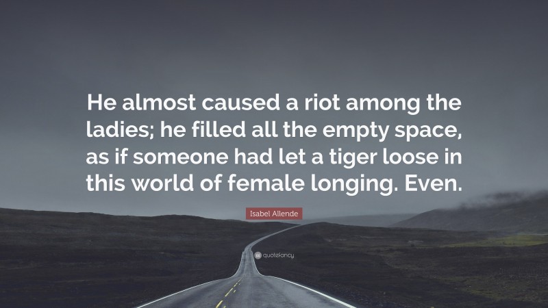 Isabel Allende Quote: “He almost caused a riot among the ladies; he filled all the empty space, as if someone had let a tiger loose in this world of female longing. Even.”